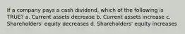 If a company pays a cash dividend, which of the following is TRUE? a. Current assets decrease b. Current assets increase c. Shareholders' equity decreases d. Shareholders' equity increases