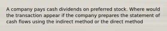 A company pays cash dividends on preferred stock. Where would the transaction appear if the company prepares the statement of cash flows using the indirect method or the direct method