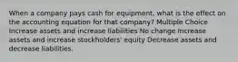 When a company pays cash for equipment, what is the effect on the accounting equation for that company? Multiple Choice Increase assets and increase liabilities No change Increase assets and increase stockholders' equity Decrease assets and decrease liabilities.