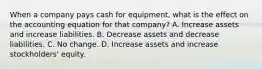 When a company pays cash for equipment, what is the effect on the accounting equation for that company? A. Increase assets and increase liabilities. B. Decrease assets and decrease liabilities. C. No change. D. Increase assets and increase stockholders' equity.