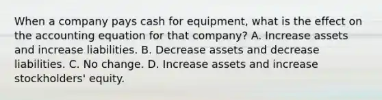 When a company pays cash for equipment, what is the effect on <a href='https://www.questionai.com/knowledge/k7UJ6J5ODQ-the-accounting-equation' class='anchor-knowledge'>the accounting equation</a> for that company? A. Increase assets and increase liabilities. B. Decrease assets and decrease liabilities. C. No change. D. Increase assets and increase stockholders' equity.