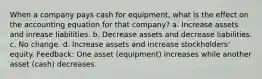 When a company pays cash for equipment, what is the effect on the accounting equation for that company? a. Increase assets and inrease liabilities. b. Decrease assets and decrease liabilities. c. No change. d. Increase assets and increase stockholders' equity. Feedback: One asset (equipment) increases while another asset (cash) decreases.