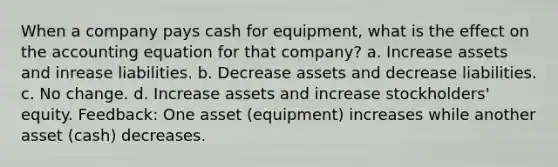 When a company pays cash for equipment, what is the effect on the accounting equation for that company? a. Increase assets and inrease liabilities. b. Decrease assets and decrease liabilities. c. No change. d. Increase assets and increase stockholders' equity. Feedback: One asset (equipment) increases while another asset (cash) decreases.