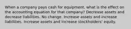 When a company pays cash for equipment, what is the effect on the accounting equation for that company? Decrease assets and decrease liabilities. No change. Increase assets and increase liabilities. Increase assets and increase stockholders' equity.