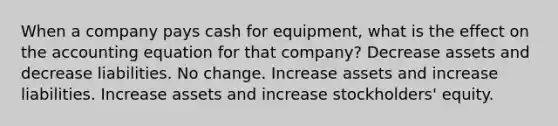 When a company pays cash for equipment, what is the effect on the accounting equation for that company? Decrease assets and decrease liabilities. No change. Increase assets and increase liabilities. Increase assets and increase stockholders' equity.