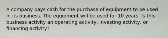 A company pays cash for the purchase of equipment to be used in its business. The equipment will be used for 10 years. Is this business activity an operating activity, investing activity, or financing activity?