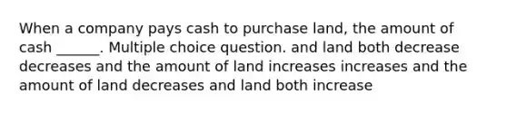 When a company pays cash to purchase land, the amount of cash ______. Multiple choice question. and land both decrease decreases and the amount of land increases increases and the amount of land decreases and land both increase