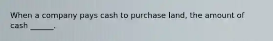 When a company pays cash to purchase land, the amount of cash ______.