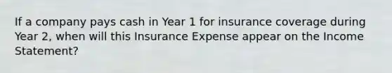 If a company pays cash in Year 1 for insurance coverage during Year 2, when will this Insurance Expense appear on the Income Statement?