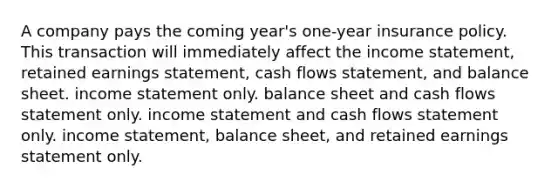 A company pays the coming year's one-year insurance policy. This transaction will immediately affect the <a href='https://www.questionai.com/knowledge/kCPMsnOwdm-income-statement' class='anchor-knowledge'>income statement</a>, retained earnings statement, cash flows statement, and balance sheet. income statement only. balance sheet and cash flows statement only. income statement and cash flows statement only. income statement, balance sheet, and retained earnings statement only.