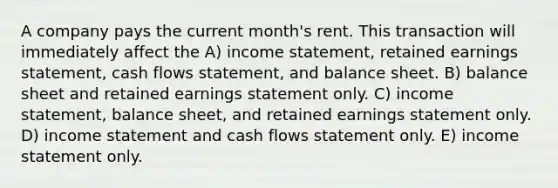 A company pays the current month's rent. This transaction will immediately affect the A) income statement, retained earnings statement, cash flows statement, and balance sheet. B) balance sheet and retained earnings statement only. C) income statement, balance sheet, and retained earnings statement only. D) income statement and cash flows statement only. E) income statement only.