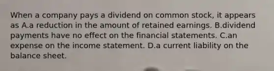 When a company pays a dividend on common​ stock, it appears as A.a reduction in the amount of retained earnings. B.dividend payments have no effect on the financial statements. C.an expense on the income statement. D.a current liability on the balance sheet.