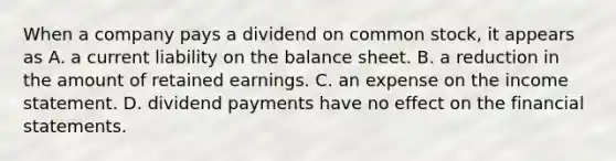 When a company pays a dividend on common​ stock, it appears as A. a current liability on the balance sheet. B. a reduction in the amount of retained earnings. C. an expense on the <a href='https://www.questionai.com/knowledge/kCPMsnOwdm-income-statement' class='anchor-knowledge'>income statement</a>. D. dividend payments have no effect on the <a href='https://www.questionai.com/knowledge/kFBJaQCz4b-financial-statements' class='anchor-knowledge'>financial statements</a>.