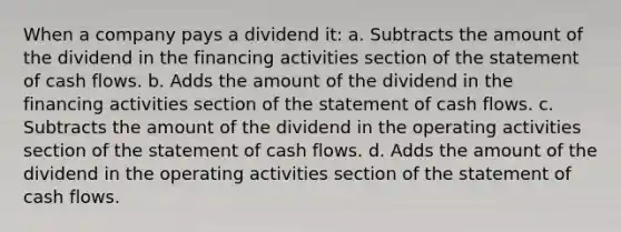 When a company pays a dividend it: a. Subtracts the amount of the dividend in the financing activities section of the statement of cash flows. b. Adds the amount of the dividend in the financing activities section of the statement of cash flows. c. Subtracts the amount of the dividend in the operating activities section of the statement of cash flows. d. Adds the amount of the dividend in the operating activities section of the statement of cash flows.