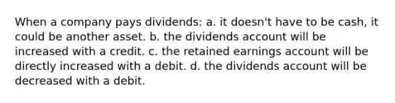 When a company pays dividends: a. it doesn't have to be cash, it could be another asset. b. the dividends account will be increased with a credit. c. the retained earnings account will be directly increased with a debit. d. the dividends account will be decreased with a debit.