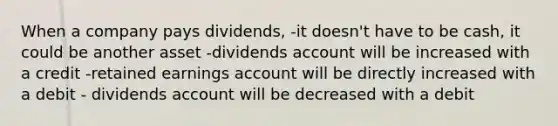 When a company pays dividends, -it doesn't have to be cash, it could be another asset -dividends account will be increased with a credit -retained earnings account will be directly increased with a debit - dividends account will be decreased with a debit