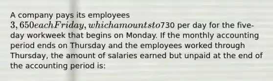 A company pays its employees 3,650 each Friday, which amounts to730 per day for the five-day workweek that begins on Monday. If the monthly accounting period ends on Thursday and the employees worked through Thursday, the amount of salaries earned but unpaid at the end of the accounting period is: