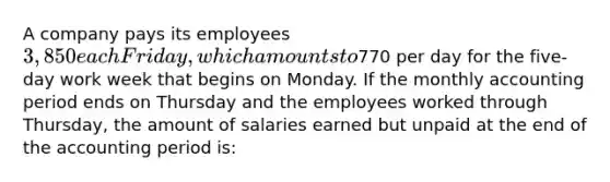 A company pays its employees 3,850 each Friday, which amounts to770 per day for the five-day work week that begins on Monday. If the monthly accounting period ends on Thursday and the employees worked through Thursday, the amount of salaries earned but unpaid at the end of the accounting period is: