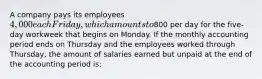 A company pays its employees 4,000 each Friday, which amounts to800 per day for the five-day workweek that begins on Monday. If the monthly accounting period ends on Thursday and the employees worked through Thursday, the amount of salaries earned but unpaid at the end of the accounting period is: