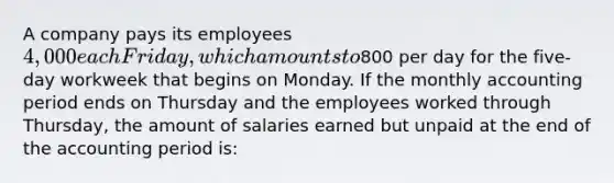 A company pays its employees 4,000 each Friday, which amounts to800 per day for the five-day workweek that begins on Monday. If the monthly accounting period ends on Thursday and the employees worked through Thursday, the amount of salaries earned but unpaid at the end of the accounting period is: