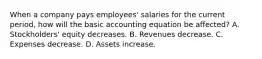 When a company pays employees' salaries for the current period, how will the basic accounting equation be affected? A. Stockholders' equity decreases. B. Revenues decrease. C. Expenses decrease. D. Assets increase.