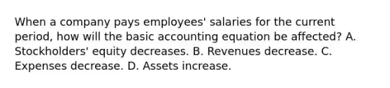 When a company pays employees' salaries for the current period, how will the basic accounting equation be affected? A. Stockholders' equity decreases. B. Revenues decrease. C. Expenses decrease. D. Assets increase.