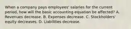 When a company pays employees' salaries for the current period, how will the basic accounting equation be affected? A. Revenues decrease. B. Expenses decrease. C. Stockholders' equity decreases. D. Liabilities decrease.