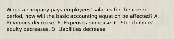 When a company pays employees' salaries for the current period, how will the basic accounting equation be affected? A. Revenues decrease. B. Expenses decrease. C. Stockholders' equity decreases. D. Liabilities decrease.