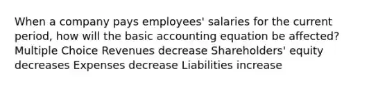 When a company pays employees' salaries for the current period, how will the basic accounting equation be affected? Multiple Choice Revenues decrease Shareholders' equity decreases Expenses decrease Liabilities increase