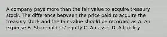 A company pays more than the fair value to acquire treasury stock. The difference between the price paid to acquire the treasury stock and the fair value should be recorded as A. An expense B. Shareholders' equity C. An asset D. A liability