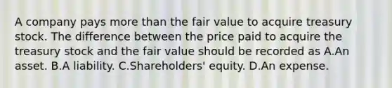 A company pays more than the fair value to acquire treasury stock. The difference between the price paid to acquire the treasury stock and the fair value should be recorded as A.An asset. B.A liability. C.Shareholders' equity. D.An expense.