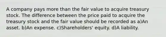 A company pays more than the fair value to acquire treasury stock. The difference between the price paid to acquire the treasury stock and the fair value should be recorded as a)An asset. b)An expense. c)Shareholders' equity. d)A liability.