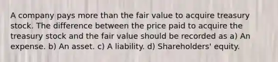 A company pays more than the fair value to acquire treasury stock. The difference between the price paid to acquire the treasury stock and the fair value should be recorded as a) An expense. b) An asset. c) A liability. d) Shareholders' equity.