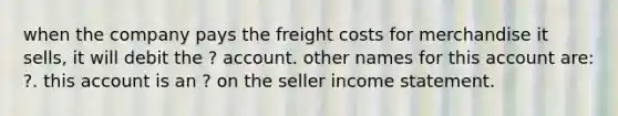 when the company pays the freight costs for merchandise it sells, it will debit the ? account. other names for this account are: ?. this account is an ? on the seller income statement.