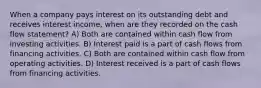 When a company pays interest on its outstanding debt and receives interest income, when are they recorded on the cash flow statement? A) Both are contained within cash flow from investing activities. B) Interest paid is a part of cash flows from financing activities. C) Both are contained within cash flow from operating activities. D) Interest received is a part of cash flows from financing activities.