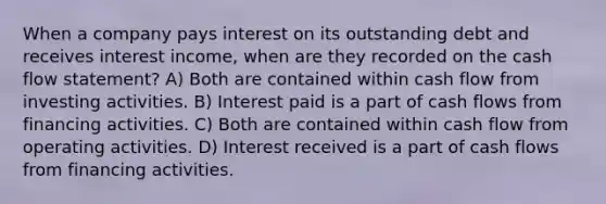 When a company pays interest on its outstanding debt and receives interest income, when are they recorded on the cash flow statement? A) Both are contained within cash flow from investing activities. B) Interest paid is a part of cash flows from financing activities. C) Both are contained within cash flow from operating activities. D) Interest received is a part of cash flows from financing activities.