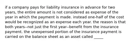 if a company pays for liability insurance in advance for two years, the entire amount is not considered as expense of the year in which the payment is made. instead one-half of the cost would be recognized as an expense each year. the reason is that both years--not just the first year--benefit from the insurance payment. the unexpensed portion of the insurance payment is carried on the balance sheet as an asset called _____