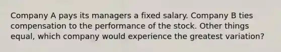 Company A pays its managers a fixed salary. Company B ties compensation to the performance of the stock. Other things equal, which company would experience the greatest variation?