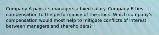 Company A pays its managers a fixed salary. Company B ties compensation to the performance of the stock. Which company's compensation would most help to mitigate conflicts of interest between managers and shareholders?