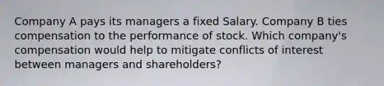 Company A pays its managers a fixed Salary. Company B ties compensation to the performance of stock. Which company's compensation would help to mitigate conflicts of interest between managers and shareholders?