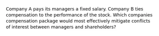 Company A pays its managers a fixed salary. Company B ties compensation to the performance of the stock. Which companies compensation package would most effectively mitigate conflicts of interest between managers and shareholders?