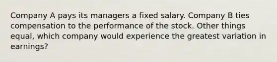 Company A pays its managers a fixed salary. Company B ties compensation to the performance of the stock. Other things equal, which company would experience the greatest variation in earnings?