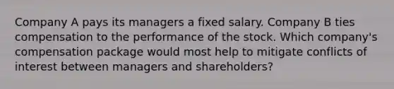 Company A pays its managers a fixed salary. Company B ties compensation to the performance of the stock. Which company's compensation package would most help to mitigate conflicts of interest between managers and shareholders?