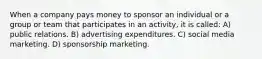 When a company pays money to sponsor an individual or a group or team that participates in an activity, it is called: A) public relations. B) advertising expenditures. C) social media marketing. D) sponsorship marketing.