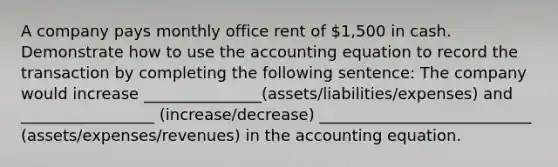 A company pays monthly office rent of 1,500 in cash. Demonstrate how to use the accounting equation to record the transaction by completing the following sentence: The company would increase _______________(assets/liabilities/expenses) and _________________ (increase/decrease) ___________________________ (assets/expenses/revenues) in the accounting equation.