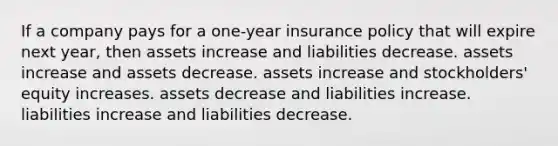 If a company pays for a one-year insurance policy that will expire next year, then assets increase and liabilities decrease. assets increase and assets decrease. assets increase and stockholders' equity increases. assets decrease and liabilities increase. liabilities increase and liabilities decrease.