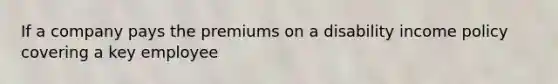 If a company pays the premiums on a disability income policy covering a key employee