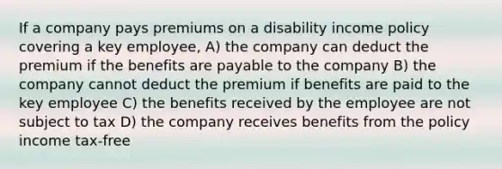 If a company pays premiums on a disability income policy covering a key employee, A) the company can deduct the premium if the benefits are payable to the company B) the company cannot deduct the premium if benefits are paid to the key employee C) the benefits received by the employee are not subject to tax D) the company receives benefits from the policy income tax-free