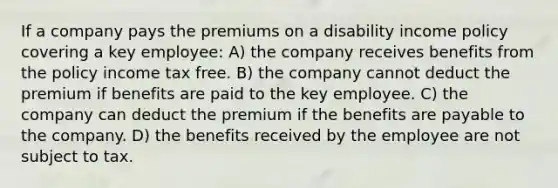 If a company pays the premiums on a disability income policy covering a key employee: A) the company receives benefits from the policy income tax free. B) the company cannot deduct the premium if benefits are paid to the key employee. C) the company can deduct the premium if the benefits are payable to the company. D) the benefits received by the employee are not subject to tax.