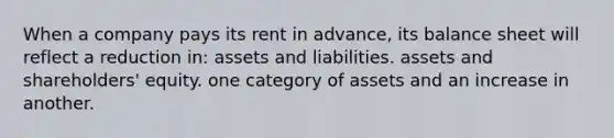 When a company pays its rent in advance, its balance sheet will reflect a reduction in: assets and liabilities. assets and shareholders' equity. one category of assets and an increase in another.